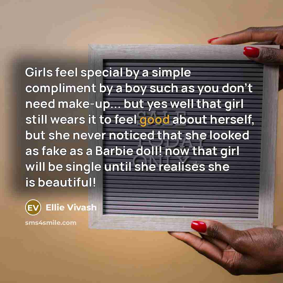 “Girls feel special by a simple compliment by a boy such as you don't need make-up... but yes well that girl still wears it to feel good about herself, but she never noticed that she looked as fake as a Barbie doll! now that girl will be single until she realises she is beautiful!” quote by Ellie Vivash