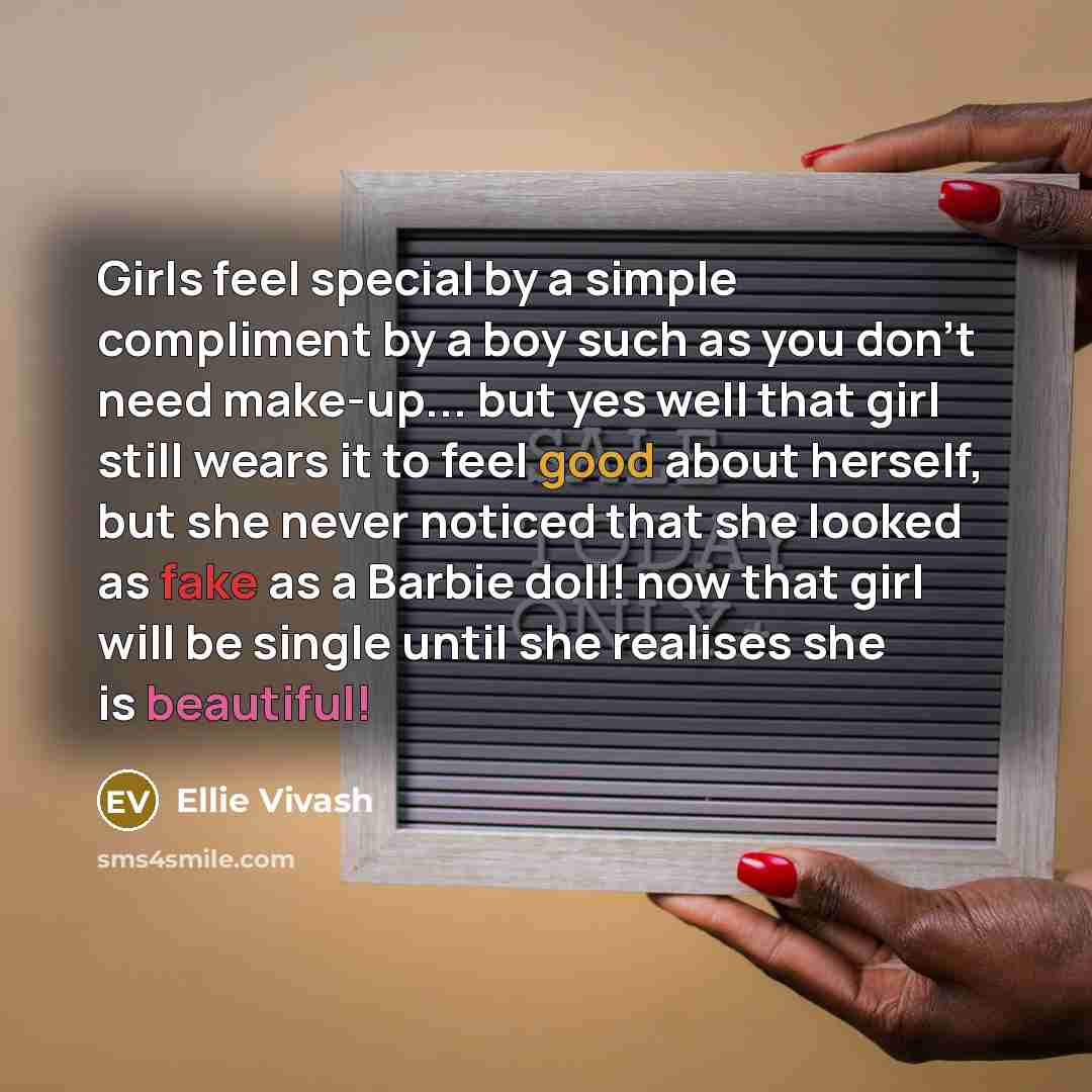 “Girls feel special by a simple compliment by a boy such as you don't need make-up... but yes well that girl still wears it to feel good about herself, but she never noticed that she looked as fake as a Barbie doll! now that girl will be single until she realises she is beautiful!” quote by Ellie Vivash