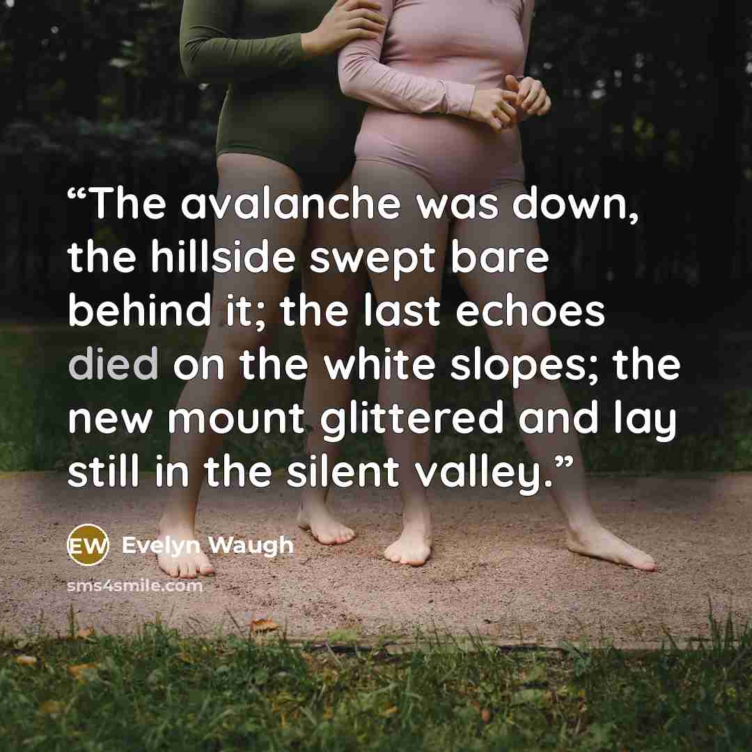 “The avalanche was down, the hillside swept bare behind it; the last echoes died on the white slopes; the new mount glittered and lay still in the silent valley.” quote by Evelyn Waugh