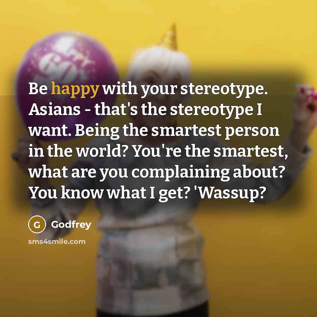 “Be happy with your stereotype. Asians - that's the stereotype I want. Being the smartest person in the world? You're the smartest, what are you complaining about? You know what I get? 'Wassup?” quote by Godfrey