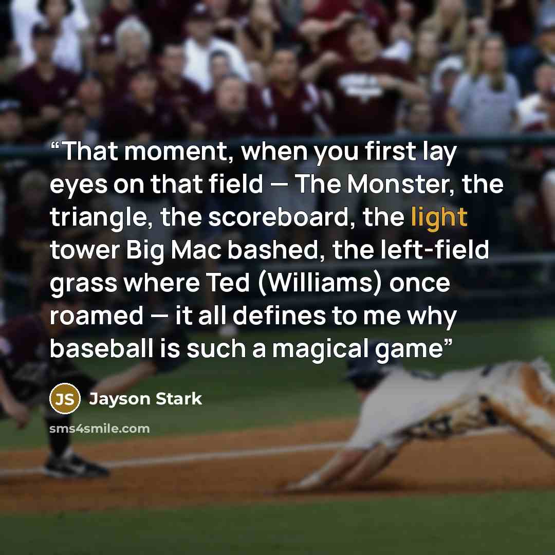 “That moment, when you first lay eyes on that field — The Monster, the triangle, the scoreboard, the light tower Big Mac bashed, the left-field grass where Ted (Williams) once roamed — it all defines to me why baseball is such a magical game” quote by Jayson Stark