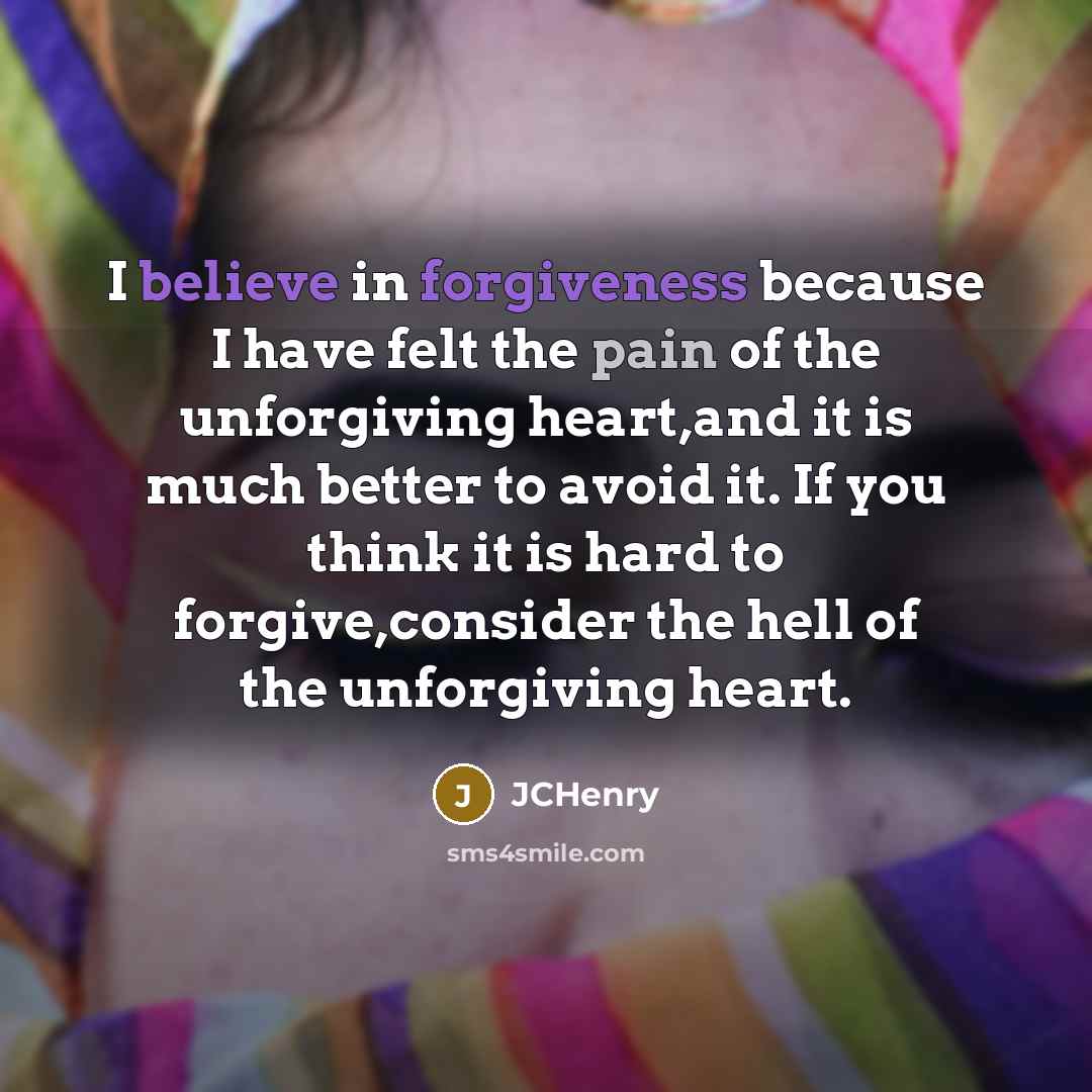 “I believe in forgiveness because I have felt the pain of the unforgiving heart,and it is much better to avoid it. If you think it is hard to forgive,consider the hell of the unforgiving heart.” quote by JCHenry