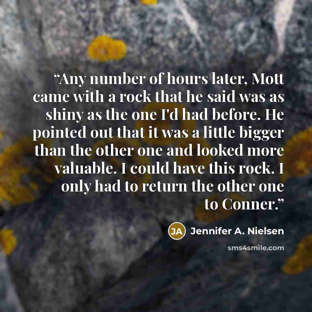 “Any number of hours later, Mott came with a rock that he said was as shiny as the one I'd had before. He pointed out that it was a little bigger than the other one and looked more valuable. I could have this rock. I only had to return the other one to Conner.” quote by Jennifer A. Nielsen