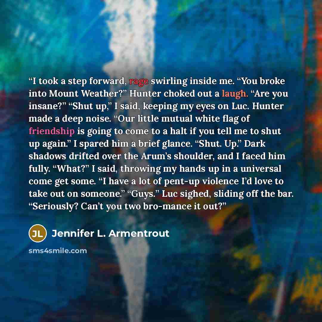 “I took a step forward, rage swirling inside me. “You broke into Mount Weather?” Hunter choked out a laugh. “Are you insane?” “Shut up,” I said, keeping my eyes on Luc. Hunter made a deep noise. “Our little mutual white flag of friendship is going to come to a halt if you tell me to shut up again.”…” quote by Jennifer L. Armentrout