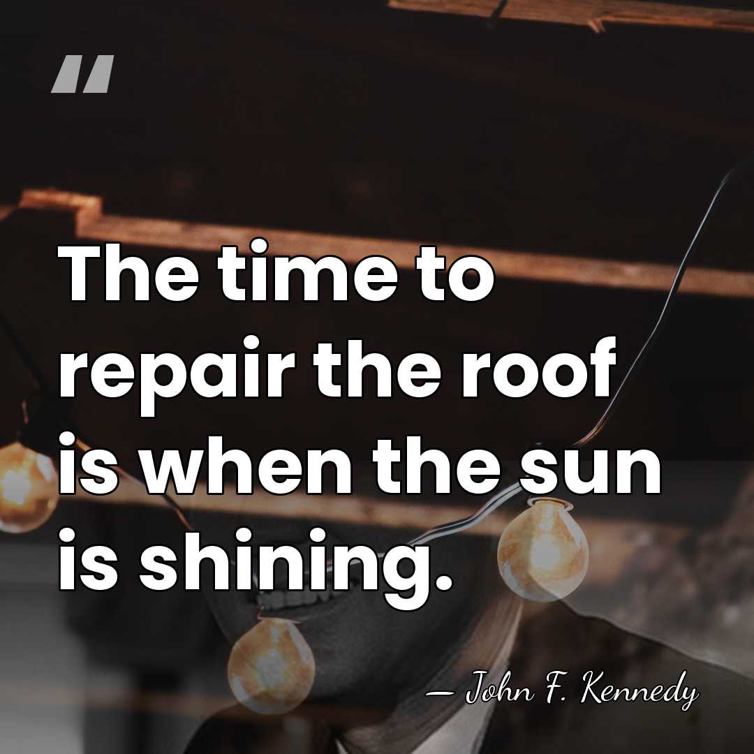 The time to repair the roof is when the sun is shining. - John F. Kennedy