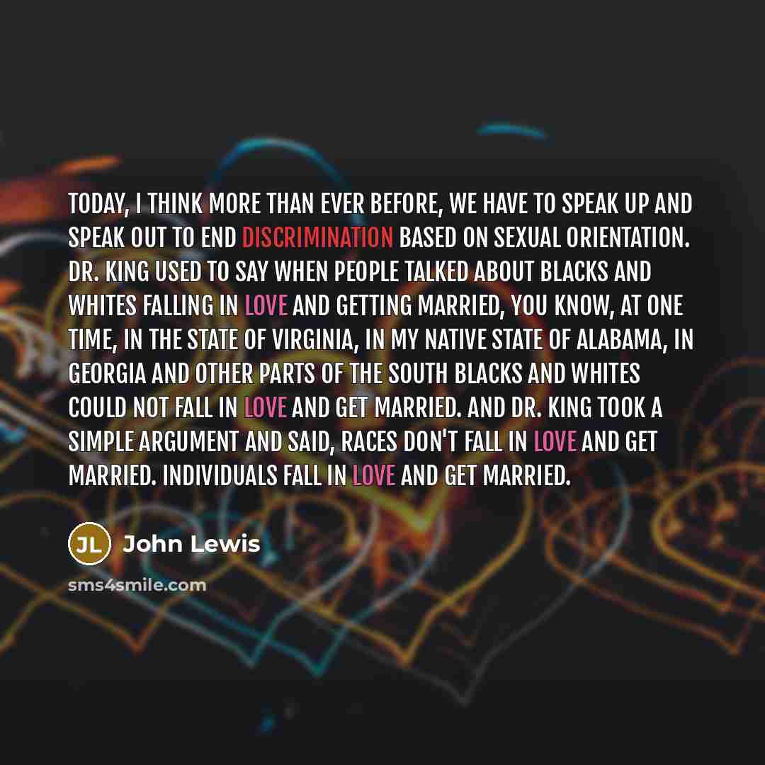 “Today, I think more than ever before, we have to speak up and speak out to end discrimination based on sexual orientation. Dr. King used to say when people talked about blacks and whites falling in love and getting married, you know, at one time, in the state of Virginia, in my native state of…” quote by John Lewis