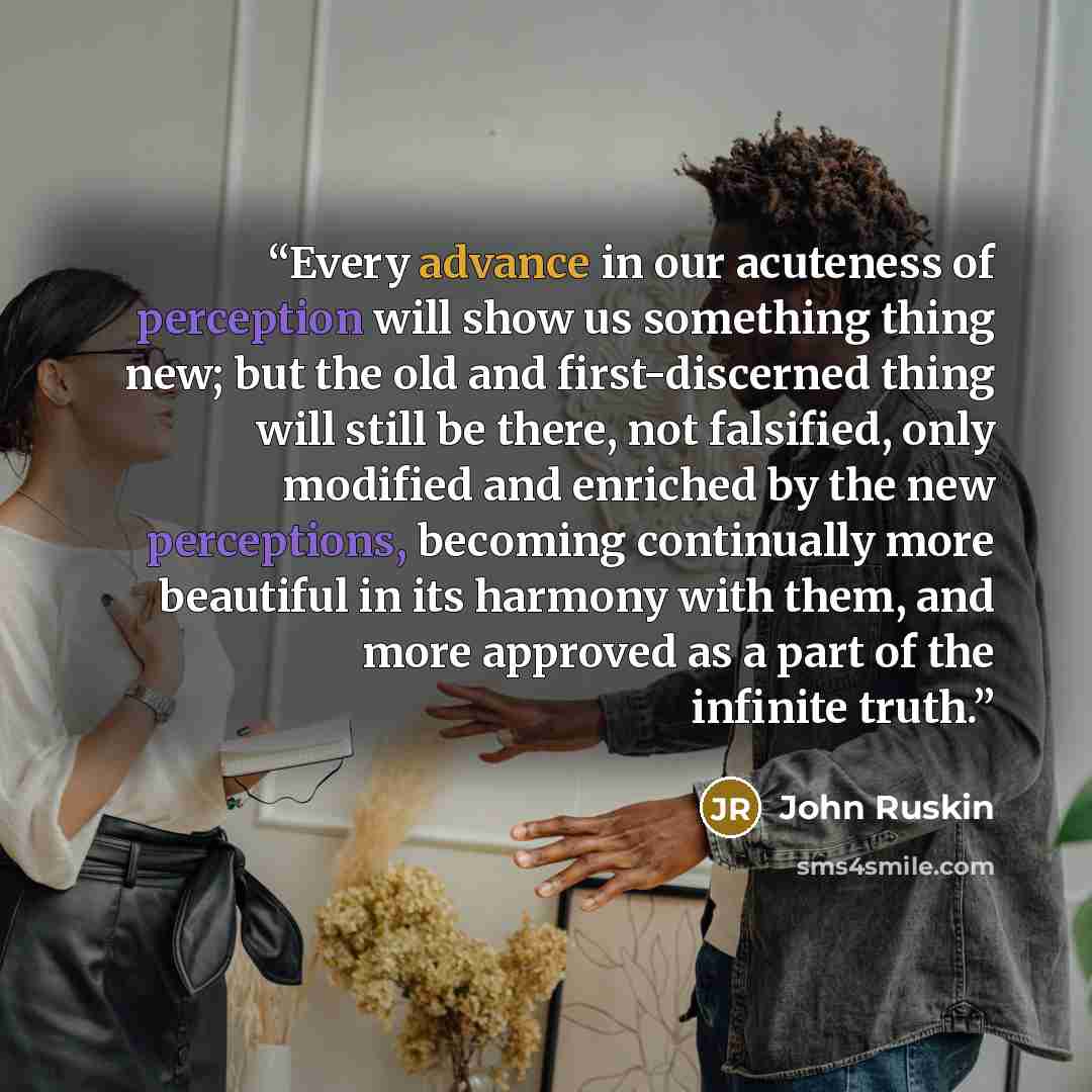 “Every advance in our acuteness of perception will show us something thing new; but the old and first-discerned thing will still be there, not falsified, only modified and enriched by the new perceptions, becoming continually more beautiful in its harmony with them, and more approved as a part of…” quote by John Ruskin