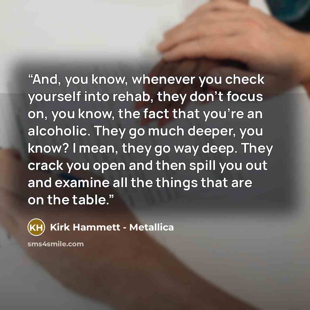 “And, you know, whenever you check yourself into rehab, they don't focus on, you know, the fact that you're an alcoholic. They go much deeper, you know? I mean, they go way deep. They crack you open and then spill you out and examine all the things that are on the table.” quote by Kirk Hammett - Metallica