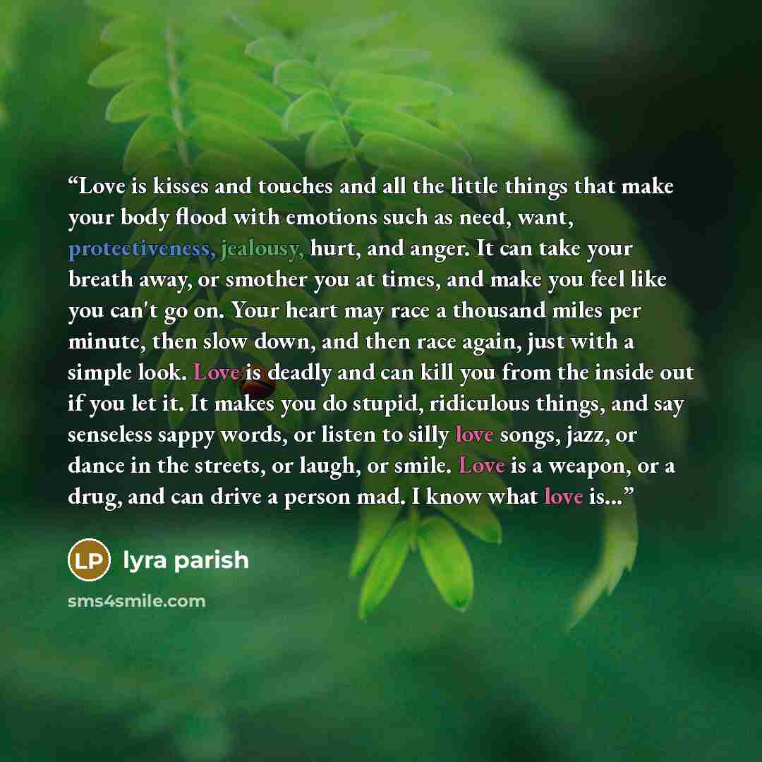 “Love is kisses and touches and all the little things that make your body flood with emotions such as need, want, protectiveness, jealousy, hurt, and anger. It can take your breath away, or smother you at times, and make you feel like you can't go on. Your heart may race a thousand miles per…” quote by Lyra Parish