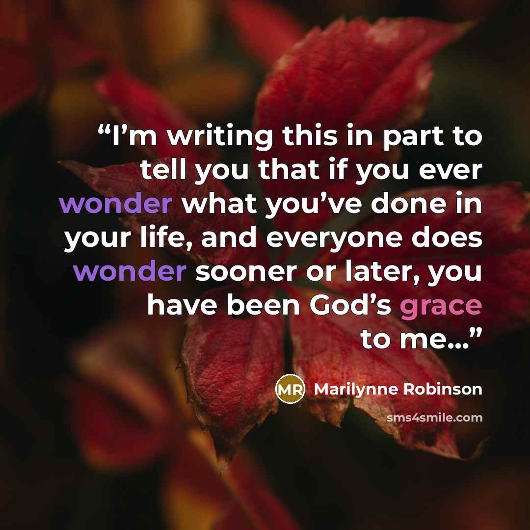 “I’m writing this in part to tell you that if you ever wonder what you’ve done in your life, and everyone does wonder sooner or later, you have been God’s grace to me...” quote by Marilynne Robinson