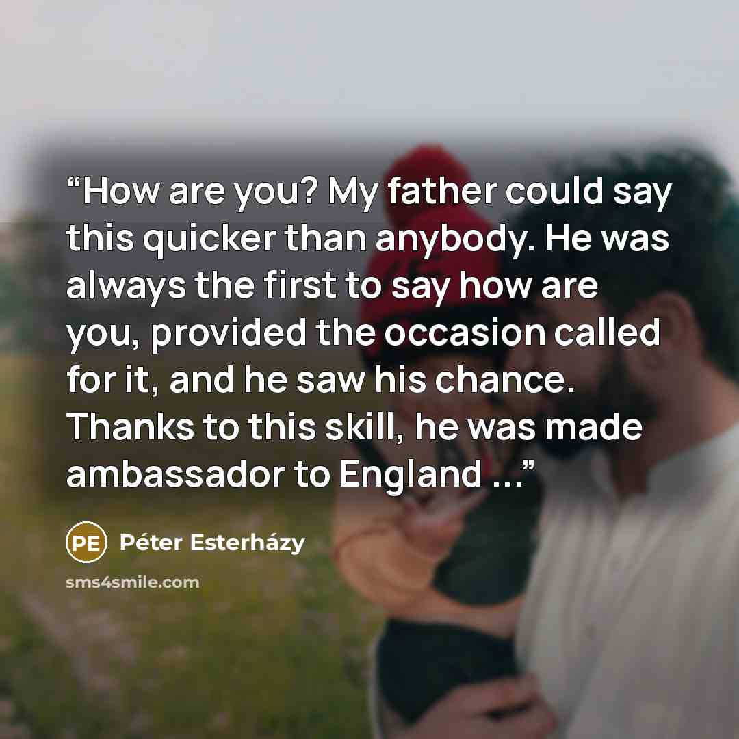 “How are you? My father could say this quicker than anybody. He was always the first to say how are you, provided the occasion called for it, and he saw his chance. Thanks to this skill, he was made ambassador to England ...” quote by Péter Esterházy