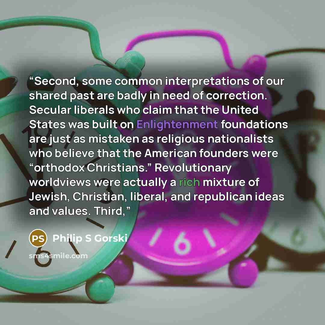 “Second, some common interpretations of our shared past are badly in need of correction. Secular liberals who claim that the United States was built on Enlightenment foundations are just as mistaken as religious nationalists who believe that the American founders were “orthodox Christians.”…” quote by Philip S Gorski