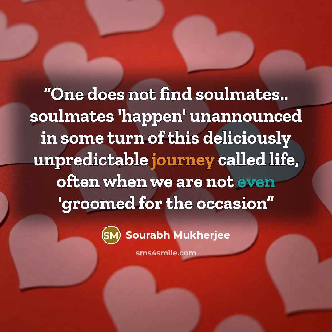“One does not find soulmates.. soulmates 'happen' unannounced in some turn of this deliciously unpredictable journey called life, often when we are not even 'groomed for the occasion” quote by Sourabh Mukherjee