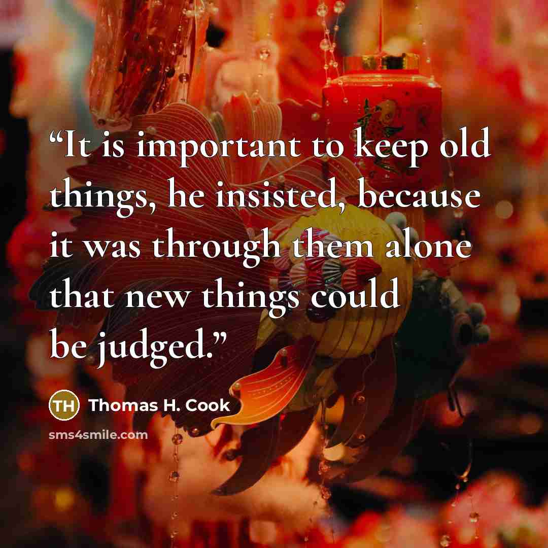 “It is important to keep old things, he insisted, because it was through them alone that new things could be judged.” quote by Thomas H. Cook