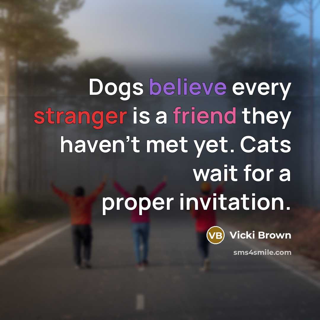 “Dogs believe every stranger is a friend they haven't met yet. Cats wait for a proper invitation.” quote by Vicki Brown