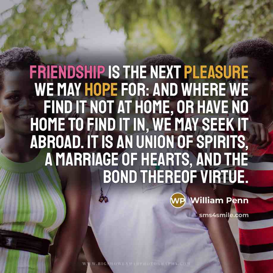 “Friendship is the next pleasure we may hope for: and where we find it not at home, or have no home to find it in, we may seek it abroad. It is an union of spirits, a marriage of hearts, and the bond thereof virtue.” quote by William Penn