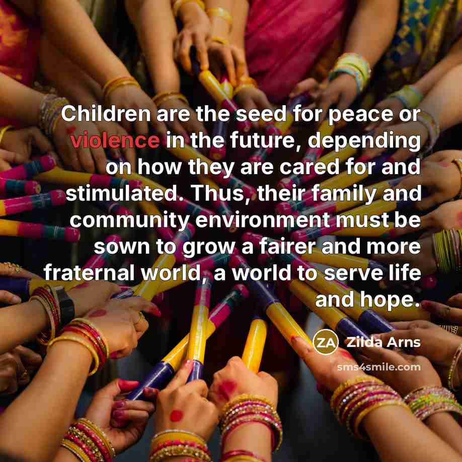 “Children are the seed for peace or violence in the future, depending on how they are cared for and stimulated. Thus, their family and community environment must be sown to grow a fairer and more fraternal world, a world to serve life and hope.” quote by Zilda Arns