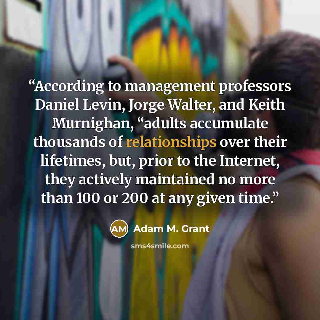 “According to management professors Daniel Levin, Jorge Walter, and Keith Murnighan, “adults accumulate thousands of relationships over their lifetimes, but, prior to the Internet, they actively maintained no more than 100 or 200 at any given time.” quote by Adam M. Grant