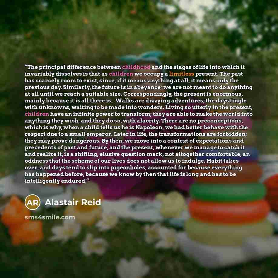 “The principal difference between childhood and the stages of life into which it invariably dissolves is that as children we occupy a limitless present. The past has scarcely room to exist, since, if it means anything at all, it means only the previous day. Similarly, the future is in abeyance; we…” quote by Alastair Reid