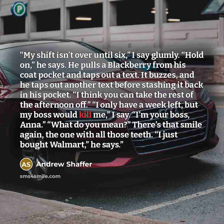 “My shift isn’t over until six,” I say glumly. “Hold on,” he says. He pulls a Blackberry from his coat pocket and taps out a text. It buzzes, and he taps out another text before stashing it back in his pocket. “I think you can take the rest of the afternoon off.” “I only have a week left, but my…” quote by Andrew Shaffer