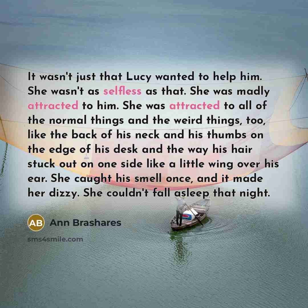 “It wasn't just that Lucy wanted to help him. She wasn't as selfless as that. She was madly attracted to him. She was attracted to all of the normal things and the weird things, too, like the back of his neck and his thumbs on the edge of his desk and the way his hair stuck out on one side like a…” quote by Ann Brashares