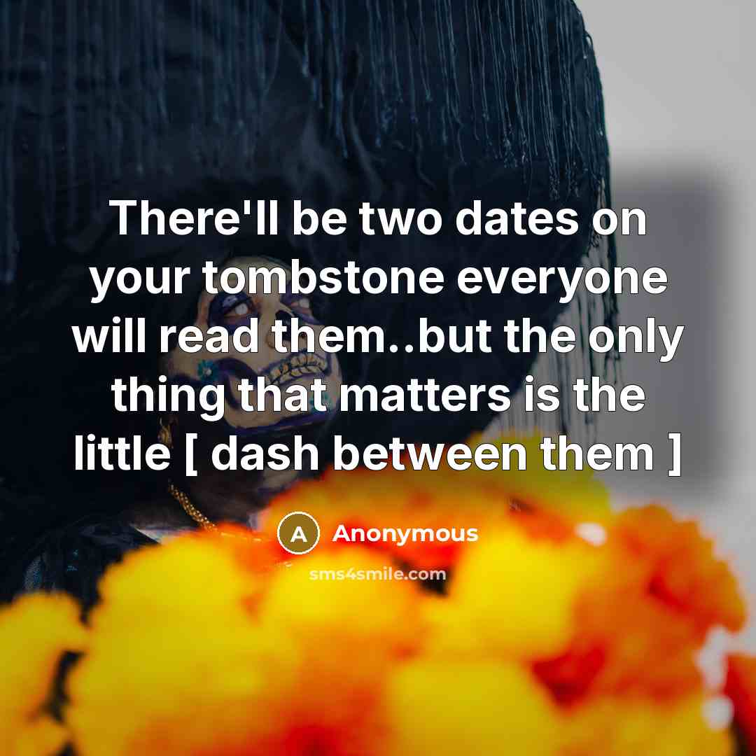 “There'll be two dates on your tombstone everyone will read them..but the only thing that matters is the little [ dash between them ]” quote by Anonymous