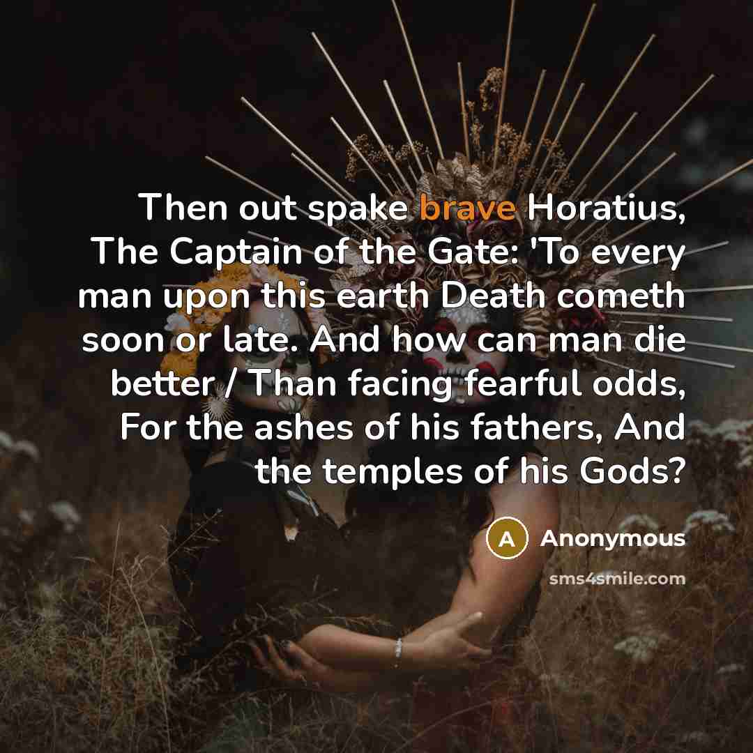 “Then out spake brave Horatius, The Captain of the Gate: 'To every man upon this earth Death cometh soon or late. And how can man die better / Than facing fearful odds, For the ashes of his fathers, And the temples of his Gods?” quote by Anonymous