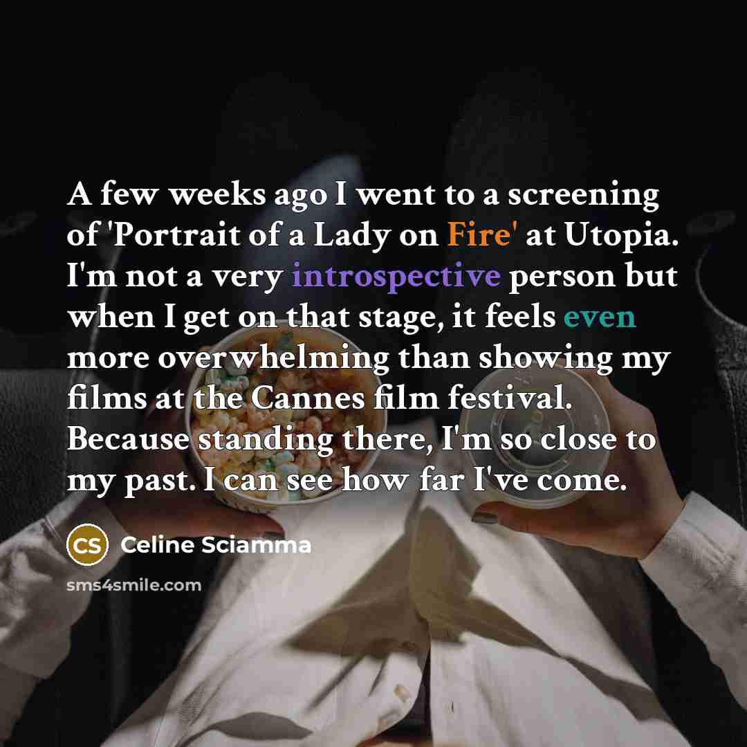 “A few weeks ago I went to a screening of 'Portrait of a Lady on Fire' at Utopia. I'm not a very introspective person but when I get on that stage, it feels even more overwhelming than showing my films at the Cannes film festival. Because standing there, I'm so close to my past. I can see how far…” quote by Celine Sciamma