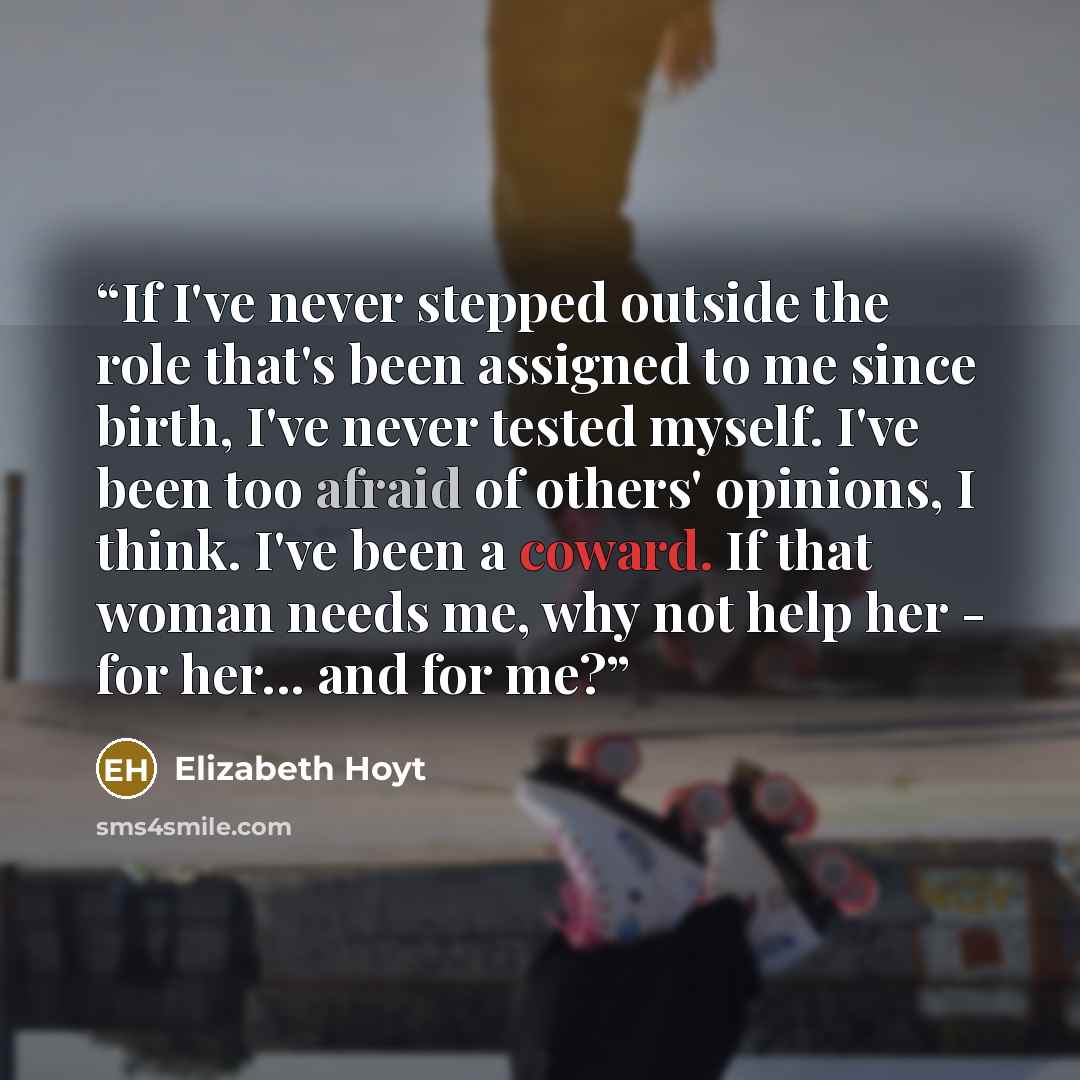 “If I've never stepped outside the role that's been assigned to me since birth, I've never tested myself. I've been too afraid of others' opinions, I think. I've been a coward. If that woman needs me, why not help her - for her... and for me?” quote by Elizabeth Hoyt