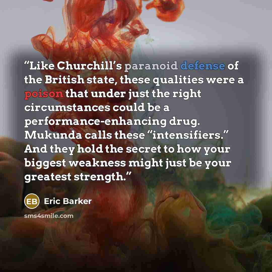 “Like Churchill’s paranoid defense of the British state, these qualities were a poison that under just the right circumstances could be a performance-enhancing drug. Mukunda calls these “intensifiers.” And they hold the secret to how your biggest weakness might just be your greatest strength.” quote by Eric Barker
