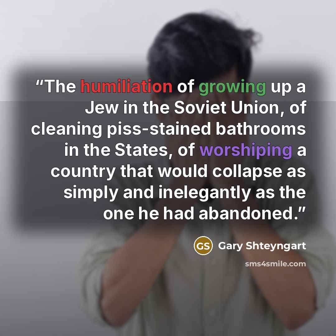 “The humiliation of growing up a Jew in the Soviet Union, of cleaning piss-stained bathrooms in the States, of worshiping a country that would collapse as simply and inelegantly as the one he had abandoned.” quote by Gary Shteyngart
