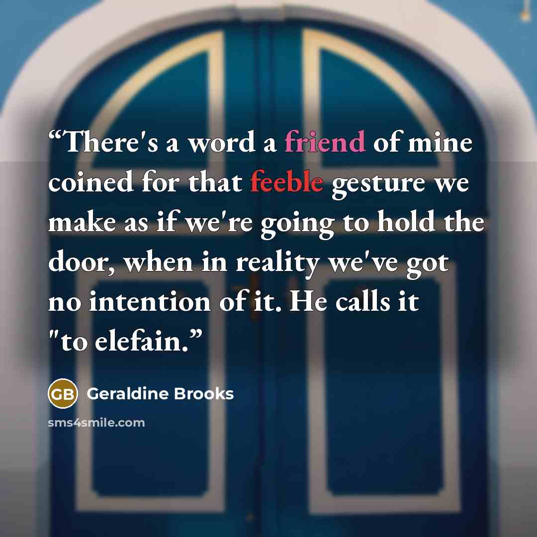 “There's a word a friend of mine coined for that feeble gesture we make as if we're going to hold the door, when in reality we've got no intention of it. He calls it "to elefain.” quote by Geraldine Brooks