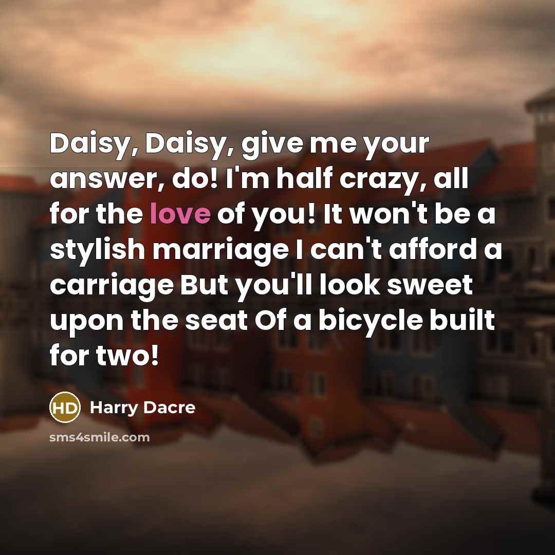 “Daisy, Daisy, give me your answer, do! I'm half crazy, all for the love of you! It won't be a stylish marriage I can't afford a carriage But you'll look sweet upon the seat Of a bicycle built for two!” quote by Harry Dacre