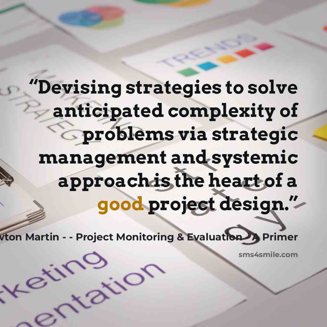“Devising strategies to solve anticipated complexity of problems via strategic management and systemic approach is the heart of a good project design.” quote by Henrietta Newton Martin - - Project Monitoring & Evaluation - A Primer