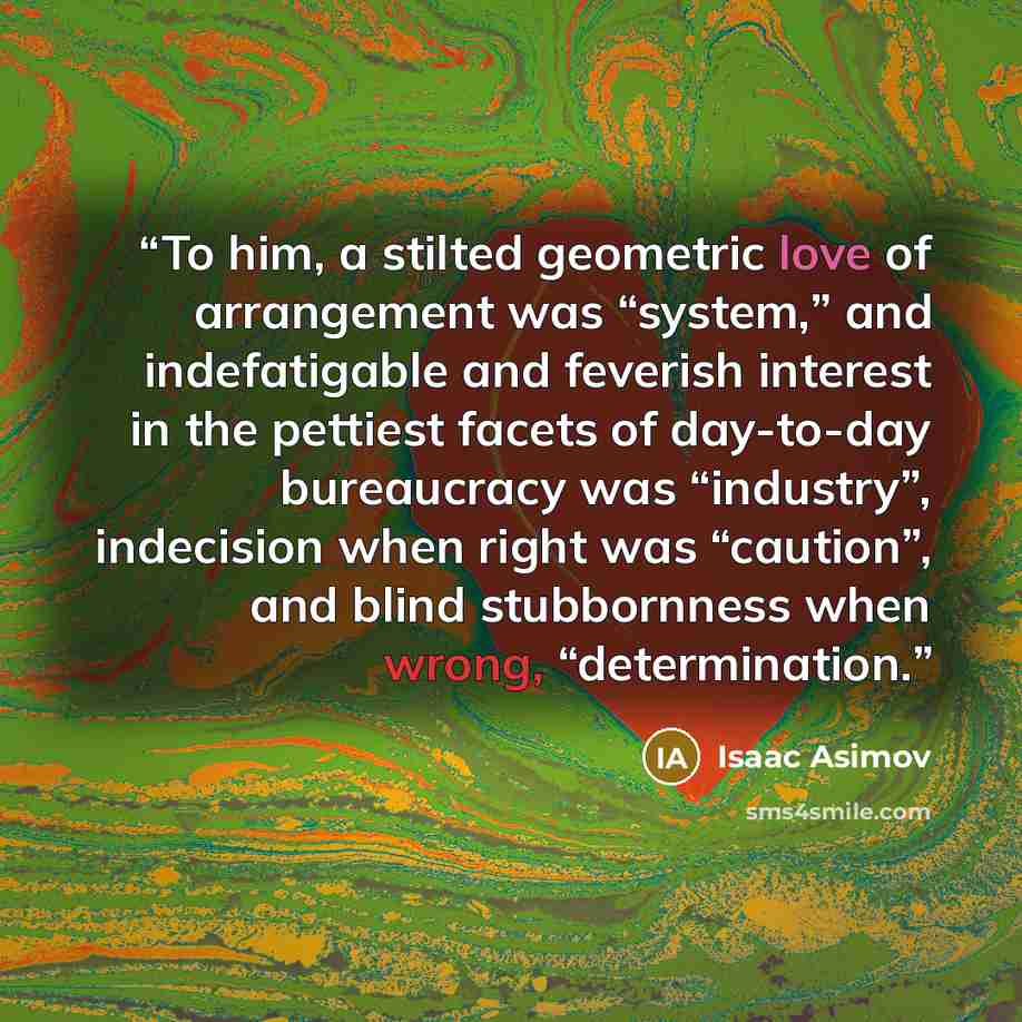“To him, a stilted geometric love of arrangement was “system,” and indefatigable and feverish interest in the pettiest facets of day-to-day bureaucracy was “industry”, indecision when right was “caution”, and blind stubbornness when wrong, “determination.” quote by Isaac Asimov
