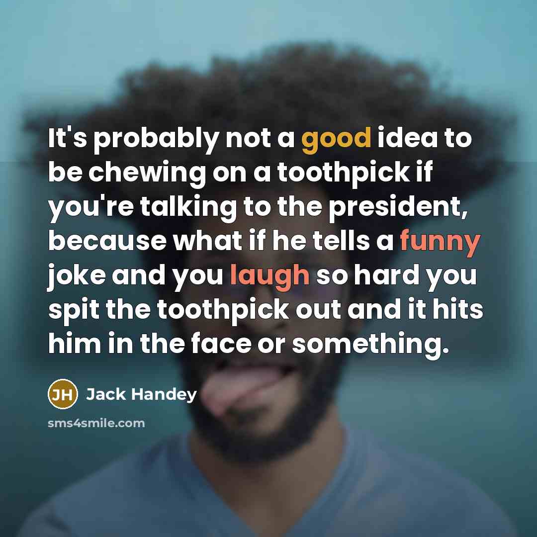 “It's probably not a good idea to be chewing on a toothpick if you're talking to the president, because what if he tells a funny joke and you laugh so hard you spit the toothpick out and it hits him in the face or something.” quote by Jack Handey