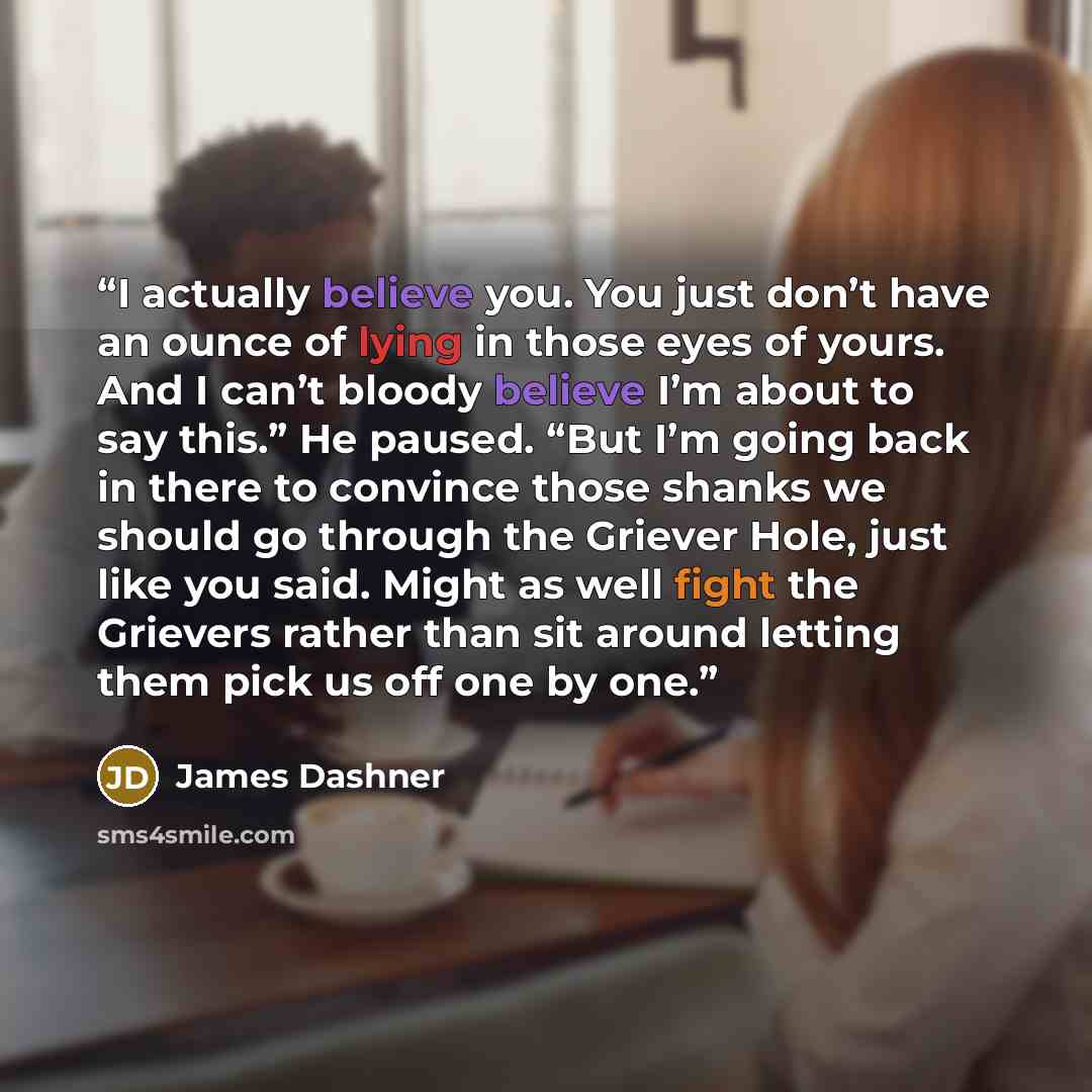 “I actually believe you. You just don’t have an ounce of lying in those eyes of yours. And I can’t bloody believe I’m about to say this.” He paused. “But I’m going back in there to convince those shanks we should go through the Griever Hole, just like you said. Might as well fight the Grievers…” quote by James Dashner