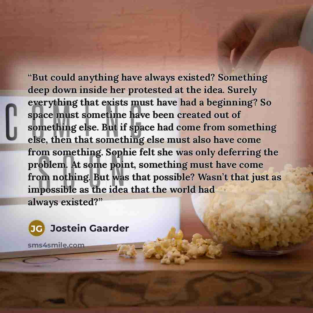 “But could anything have always existed? Something deep down inside her protested at the idea. Surely everything that exists must have had a beginning? So space must sometime have been created out of something else. But if space had come from something else, then that something else must also have…” quote by Jostein Gaarder