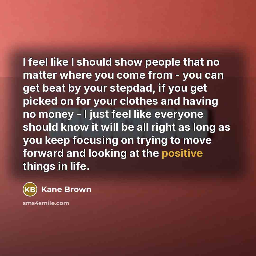 “I feel like I should show people that no matter where you come from - you can get beat by your stepdad, if you get picked on for your clothes and having no money - I just feel like everyone should know it will be all right as long as you keep focusing on trying to move forward and looking at the…” quote by Kane Brown