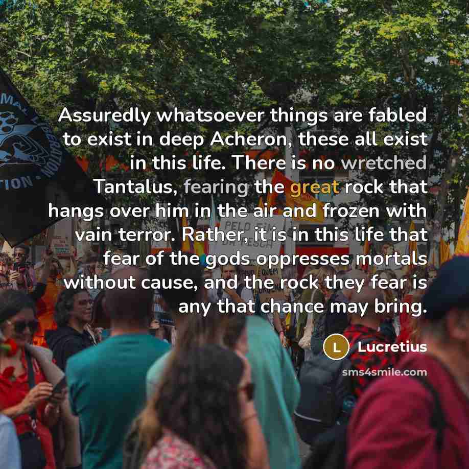 “Assuredly whatsoever things are fabled to exist in deep Acheron, these all exist in this life. There is no wretched Tantalus, fearing the great rock that hangs over him in the air and frozen with vain terror. Rather, it is in this life that fear of the gods oppresses mortals without cause, and the…” quote by Lucretius