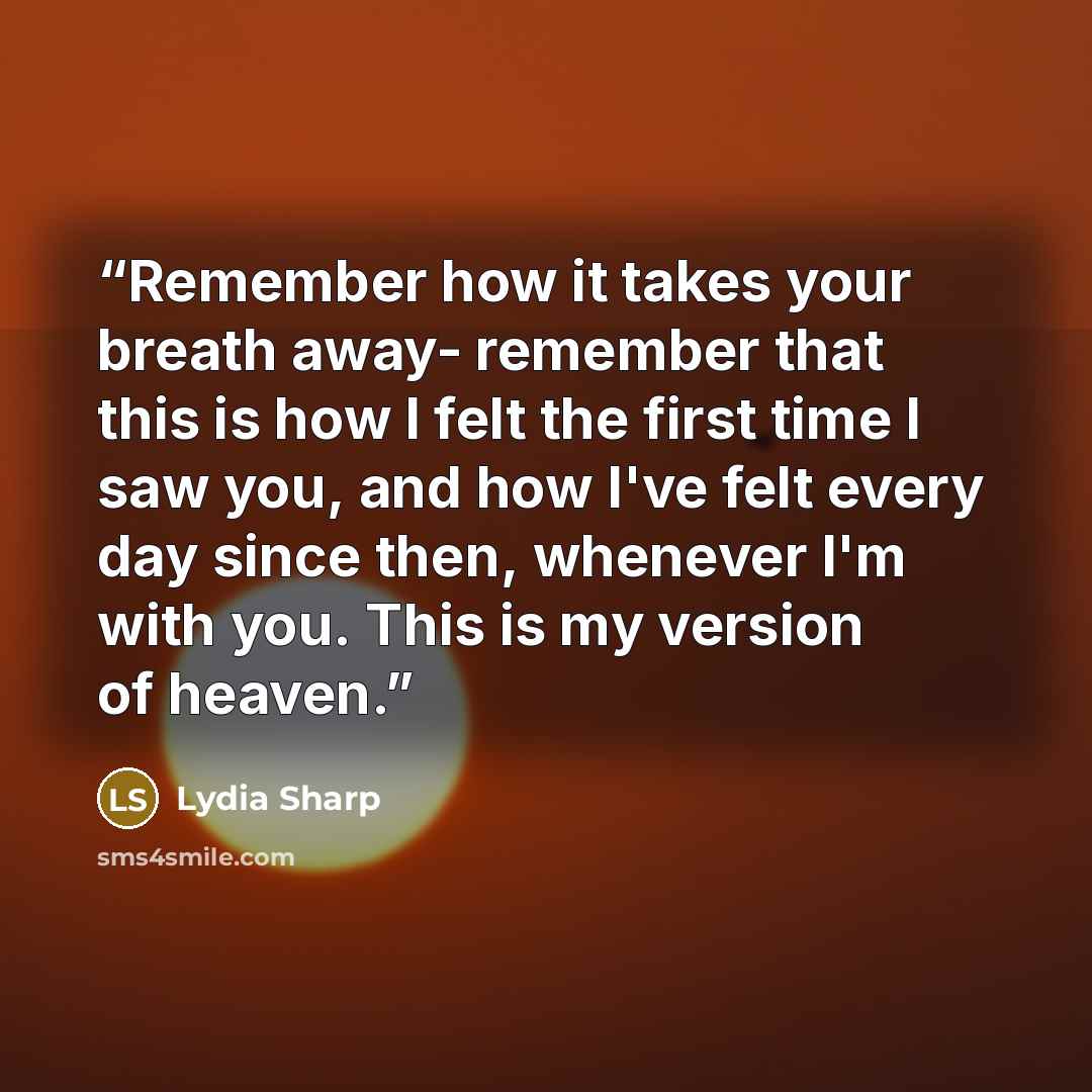 “Remember how it takes your breath away- remember that this is how I felt the first time I saw you, and how I've felt every day since then, whenever I'm with you. This is my version of heaven.” quote by Lydia Sharp