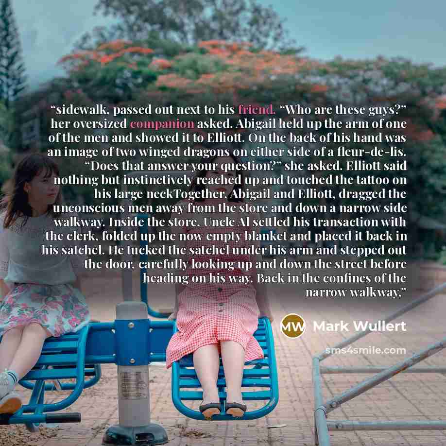 “sidewalk, passed out next to his friend. “Who are these guys?” her oversized companion asked. Abigail held up the arm of one of the men and showed it to Elliott. On the back of his hand was an image of two winged dragons on either side of a fleur-de-lis. “Does that answer your question?” she…” quote by Mark Wullert