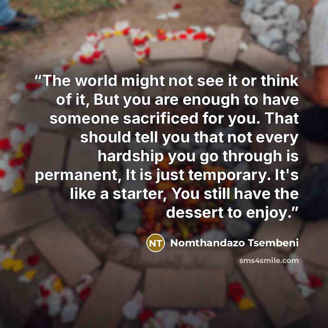 “The world might not see it or think of it, But you are enough to have someone sacrificed for you. That should tell you that not every hardship you go through is permanent, It is just temporary. It's like a starter, You still have the dessert to enjoy.” quote by Nomthandazo Tsembeni
