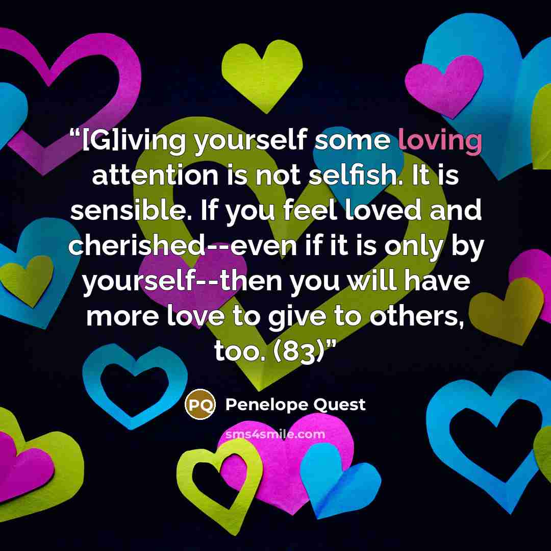 “[G]iving yourself some loving attention is not selfish. It is sensible. If you feel loved and cherished--even if it is only by yourself--then you will have more love to give to others, too. (83)” quote by Penelope Quest