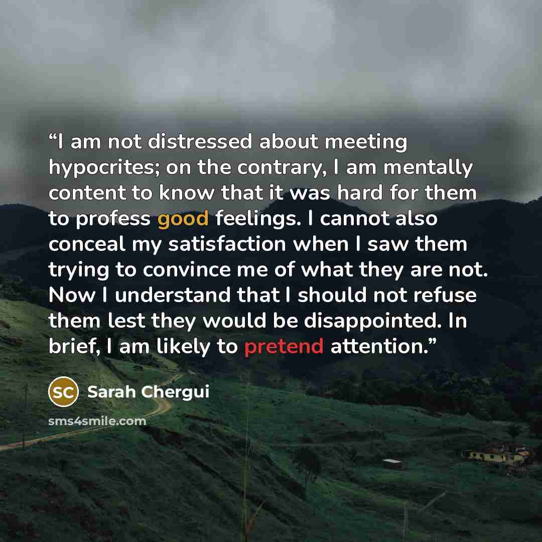 “I am not distressed about meeting hypocrites; on the contrary, I am mentally content to know that it was hard for them to profess good feelings. I cannot also conceal my satisfaction when I saw them trying to convince me of what they are not. Now I understand that I should not refuse them lest…” quote by Sarah Chergui
