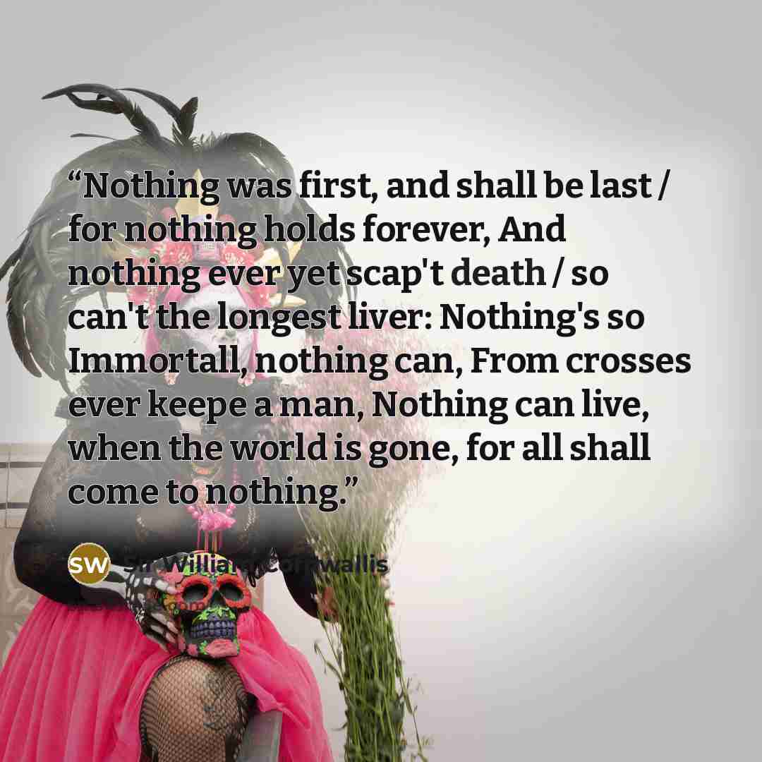 “Nothing was first, and shall be last / for nothing holds forever, And nothing ever yet scap't death / so can't the longest liver: Nothing's so Immortall, nothing can, From crosses ever keepe a man, Nothing can live, when the world is gone, for all shall come to nothing.” quote by Sir William Cornwallis