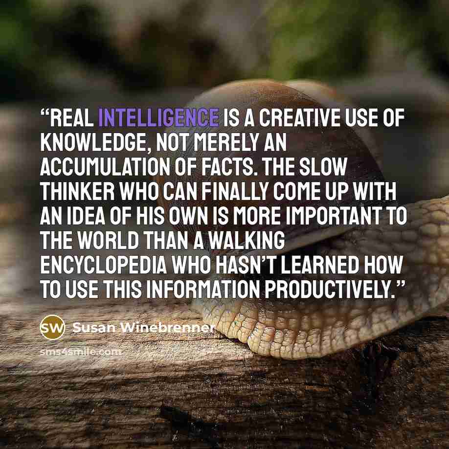 “Real intelligence is a creative use of knowledge, not merely an accumulation of facts. The slow thinker who can finally come up with an idea of his own is more important to the world than a walking encyclopedia who hasn’t learned how to use this information productively.” quote by Susan Winebrenner