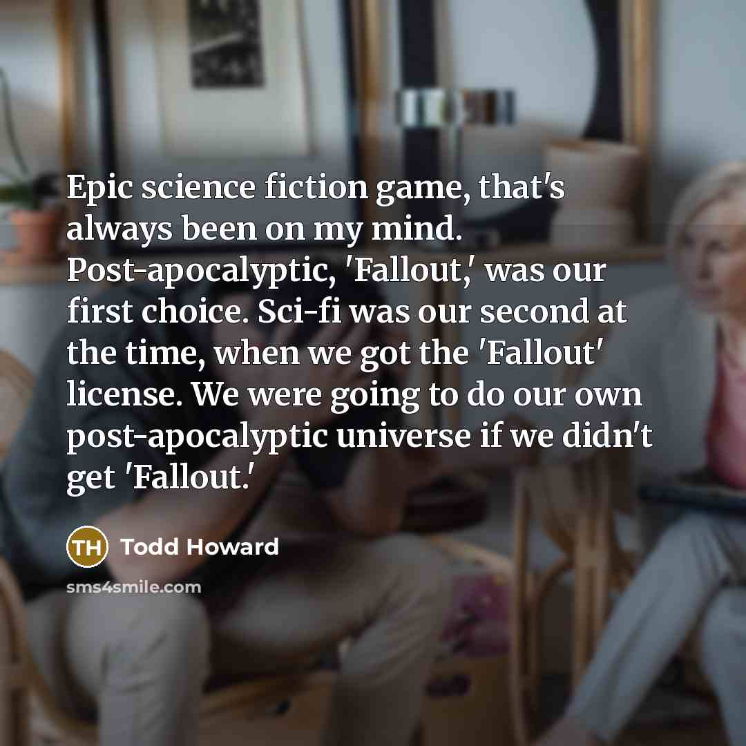 “Epic science fiction game, that's always been on my mind. Post-apocalyptic, 'Fallout,' was our first choice. Sci-fi was our second at the time, when we got the 'Fallout' license. We were going to do our own post-apocalyptic universe if we didn't get 'Fallout.'” quote by Todd Howard