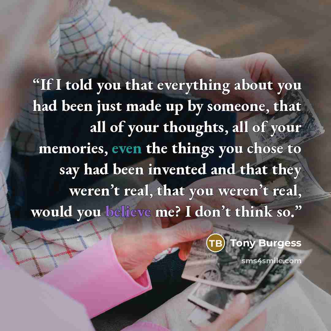 “If I told you that everything about you had been just made up by someone, that all of your thoughts, all of your memories, even the things you chose to say had been invented and that they weren’t real, that you weren’t real, would you believe me? I don’t think so.” quote by Tony Burgess