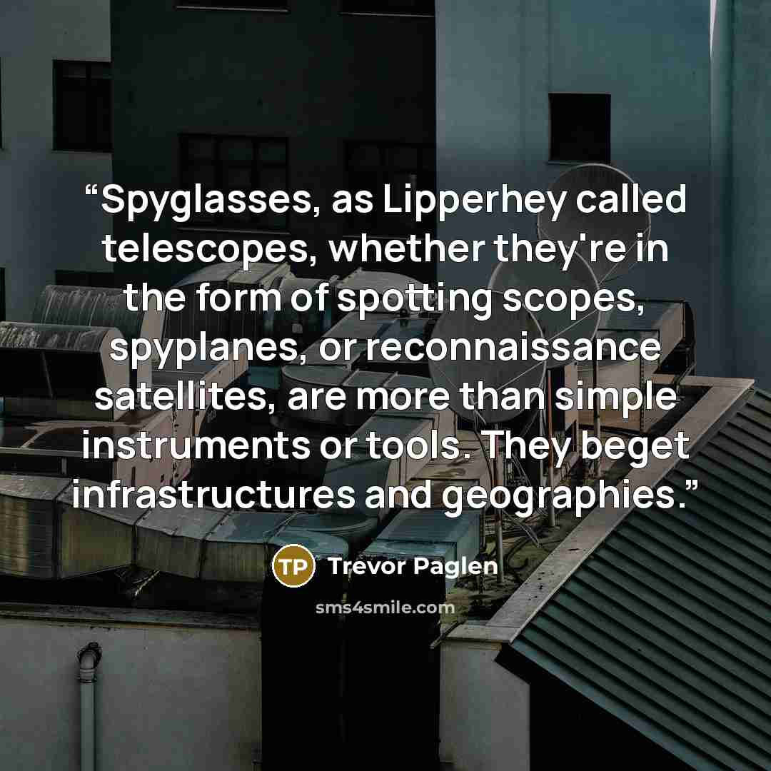 “Spyglasses, as Lipperhey called telescopes, whether they're in the form of spotting scopes, spyplanes, or reconnaissance satellites, are more than simple instruments or tools. They beget infrastructures and geographies.” quote by Trevor Paglen